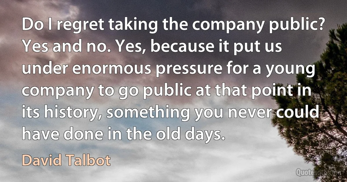 Do I regret taking the company public? Yes and no. Yes, because it put us under enormous pressure for a young company to go public at that point in its history, something you never could have done in the old days. (David Talbot)