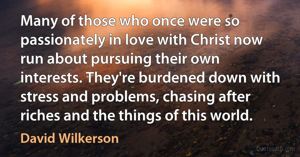 Many of those who once were so passionately in love with Christ now run about pursuing their own interests. They're burdened down with stress and problems, chasing after riches and the things of this world. (David Wilkerson)