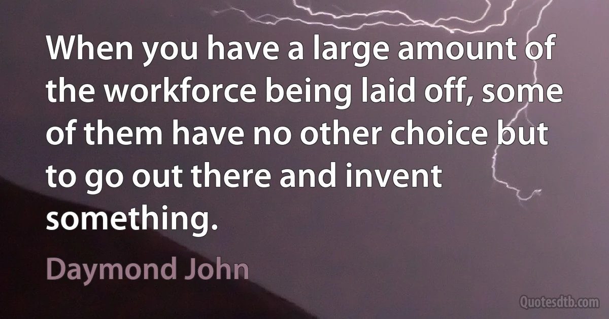 When you have a large amount of the workforce being laid off, some of them have no other choice but to go out there and invent something. (Daymond John)