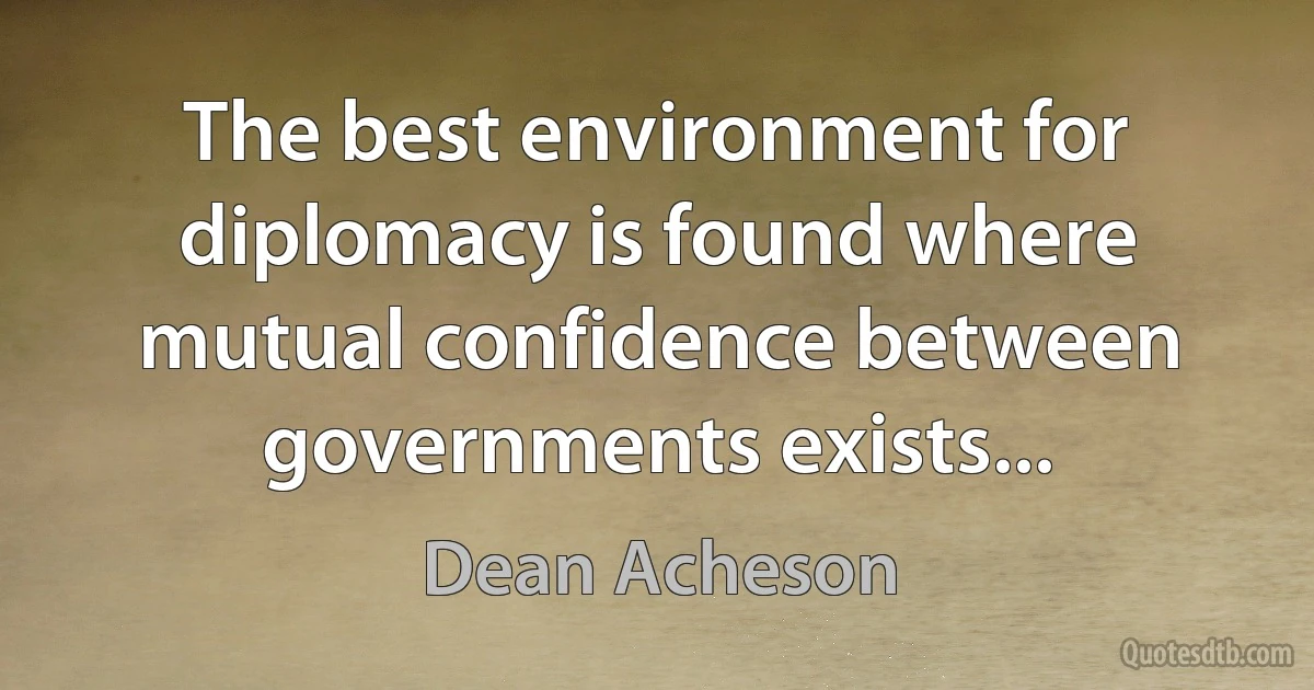 The best environment for diplomacy is found where mutual confidence between governments exists... (Dean Acheson)