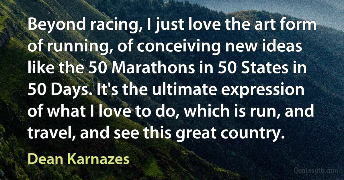 Beyond racing, I just love the art form of running, of conceiving new ideas like the 50 Marathons in 50 States in 50 Days. It's the ultimate expression of what I love to do, which is run, and travel, and see this great country. (Dean Karnazes)