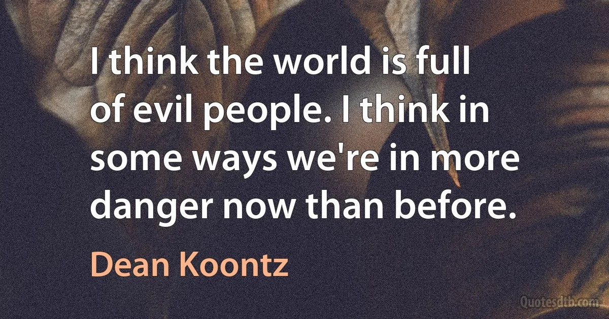 I think the world is full of evil people. I think in some ways we're in more danger now than before. (Dean Koontz)