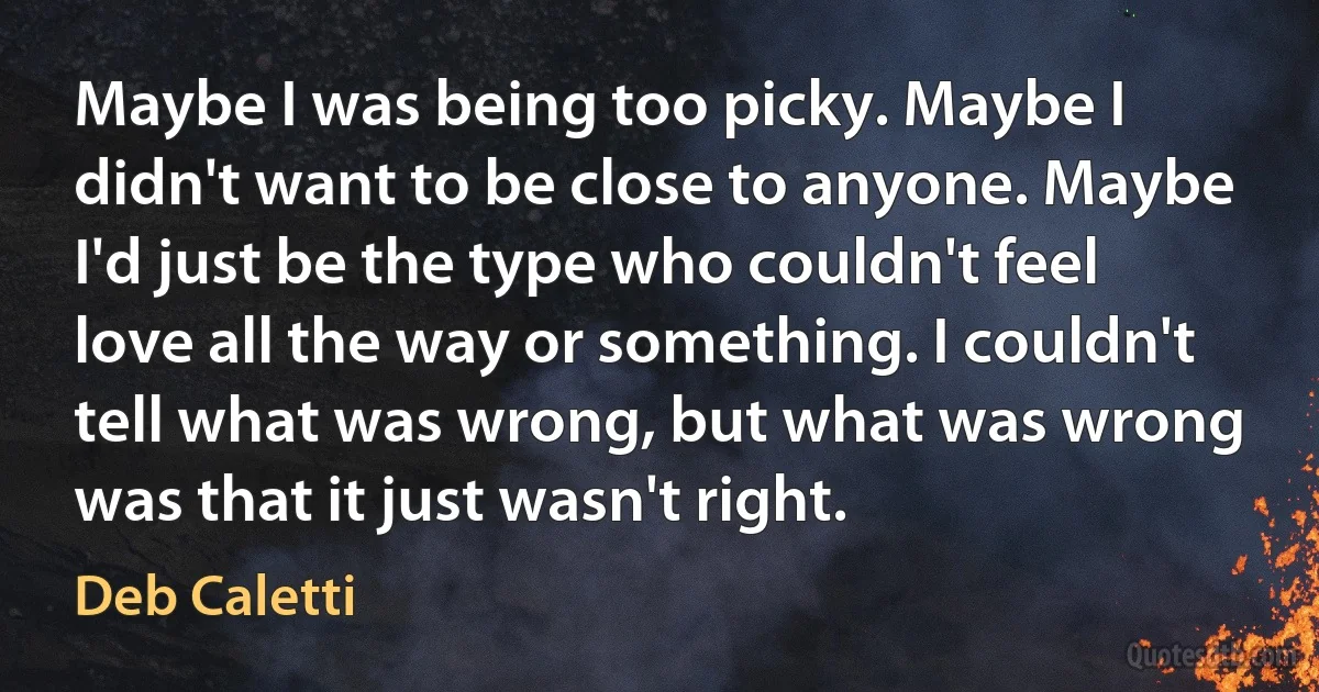 Maybe I was being too picky. Maybe I didn't want to be close to anyone. Maybe I'd just be the type who couldn't feel love all the way or something. I couldn't tell what was wrong, but what was wrong was that it just wasn't right. (Deb Caletti)