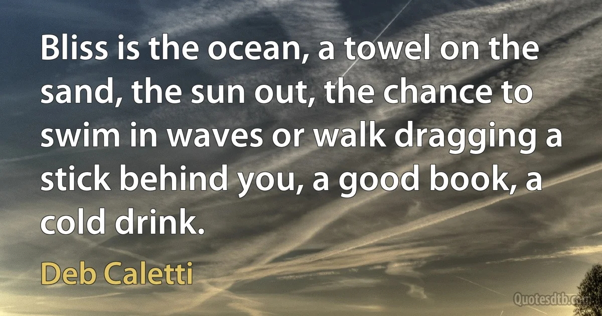 Bliss is the ocean, a towel on the sand, the sun out, the chance to swim in waves or walk dragging a stick behind you, a good book, a cold drink. (Deb Caletti)