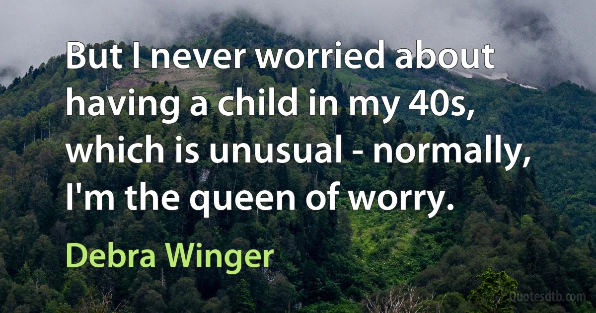 But I never worried about having a child in my 40s, which is unusual - normally, I'm the queen of worry. (Debra Winger)