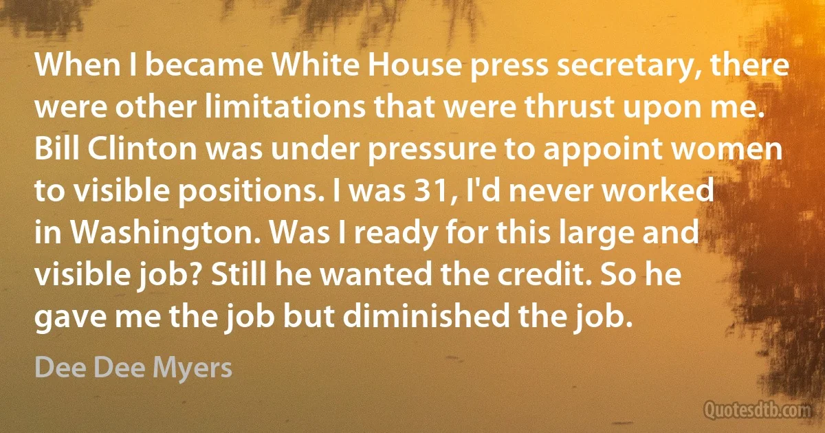 When I became White House press secretary, there were other limitations that were thrust upon me. Bill Clinton was under pressure to appoint women to visible positions. I was 31, I'd never worked in Washington. Was I ready for this large and visible job? Still he wanted the credit. So he gave me the job but diminished the job. (Dee Dee Myers)