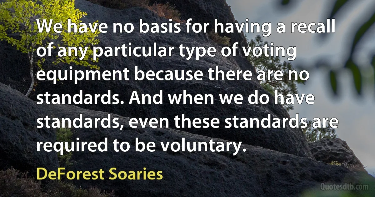 We have no basis for having a recall of any particular type of voting equipment because there are no standards. And when we do have standards, even these standards are required to be voluntary. (DeForest Soaries)