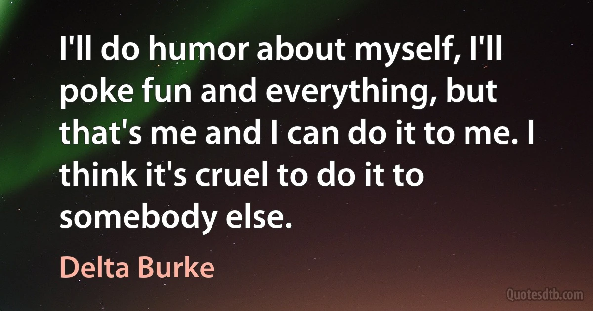 I'll do humor about myself, I'll poke fun and everything, but that's me and I can do it to me. I think it's cruel to do it to somebody else. (Delta Burke)