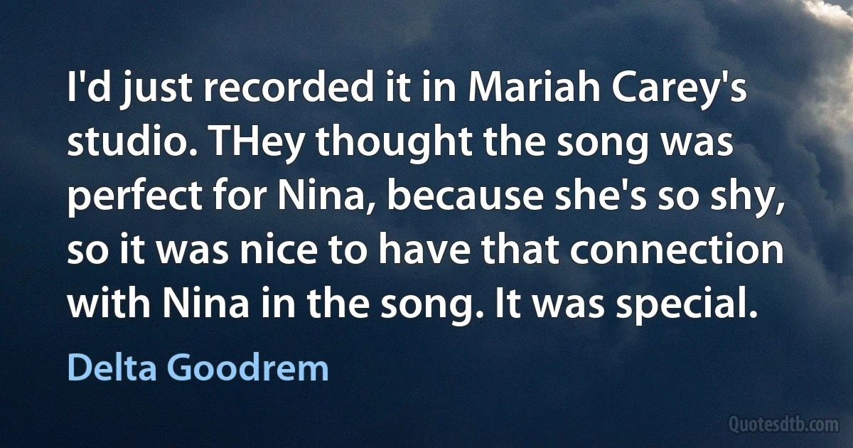 I'd just recorded it in Mariah Carey's studio. THey thought the song was perfect for Nina, because she's so shy, so it was nice to have that connection with Nina in the song. It was special. (Delta Goodrem)