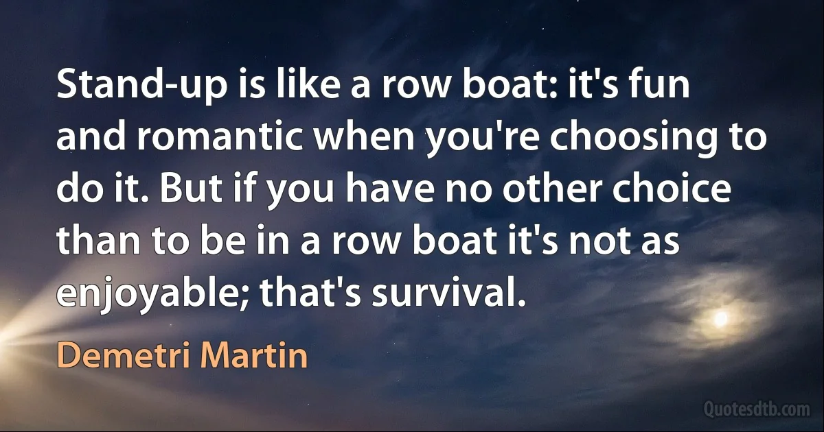 Stand-up is like a row boat: it's fun and romantic when you're choosing to do it. But if you have no other choice than to be in a row boat it's not as enjoyable; that's survival. (Demetri Martin)