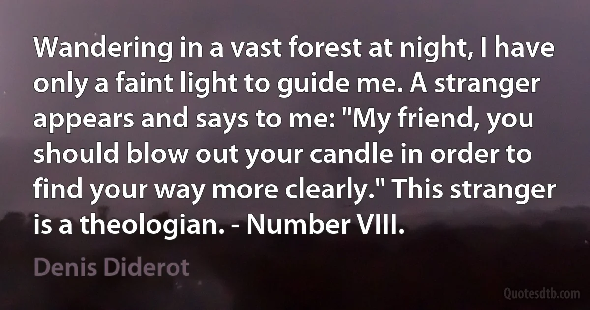 Wandering in a vast forest at night, I have only a faint light to guide me. A stranger appears and says to me: "My friend, you should blow out your candle in order to find your way more clearly." This stranger is a theologian. - Number VIII. (Denis Diderot)