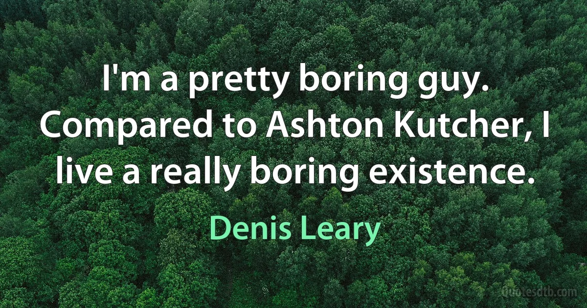 I'm a pretty boring guy. Compared to Ashton Kutcher, I live a really boring existence. (Denis Leary)