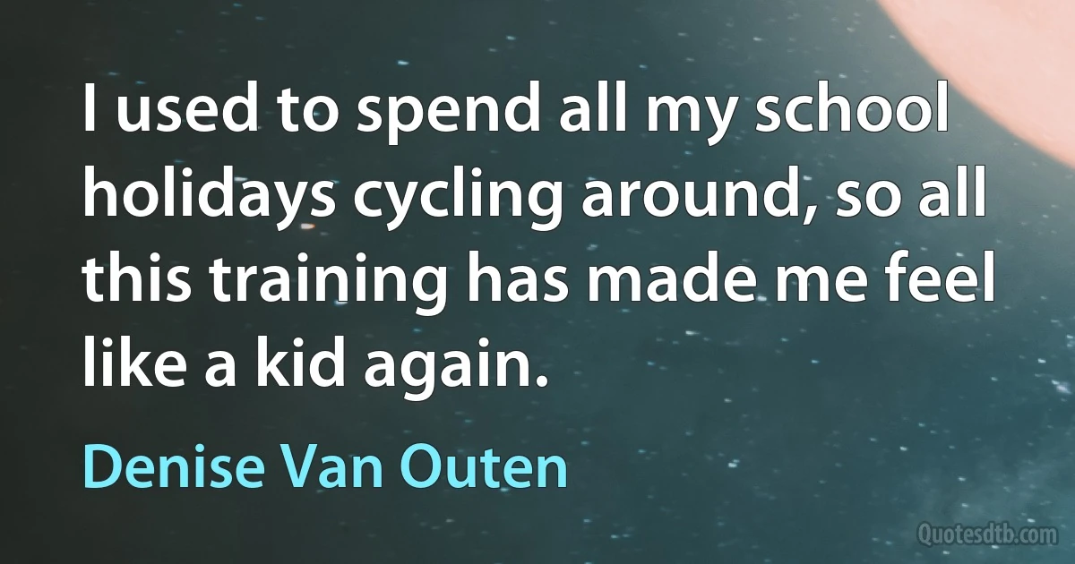 I used to spend all my school holidays cycling around, so all this training has made me feel like a kid again. (Denise Van Outen)