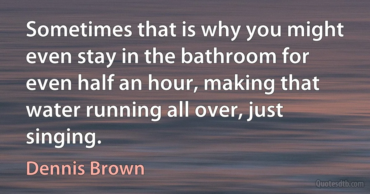 Sometimes that is why you might even stay in the bathroom for even half an hour, making that water running all over, just singing. (Dennis Brown)