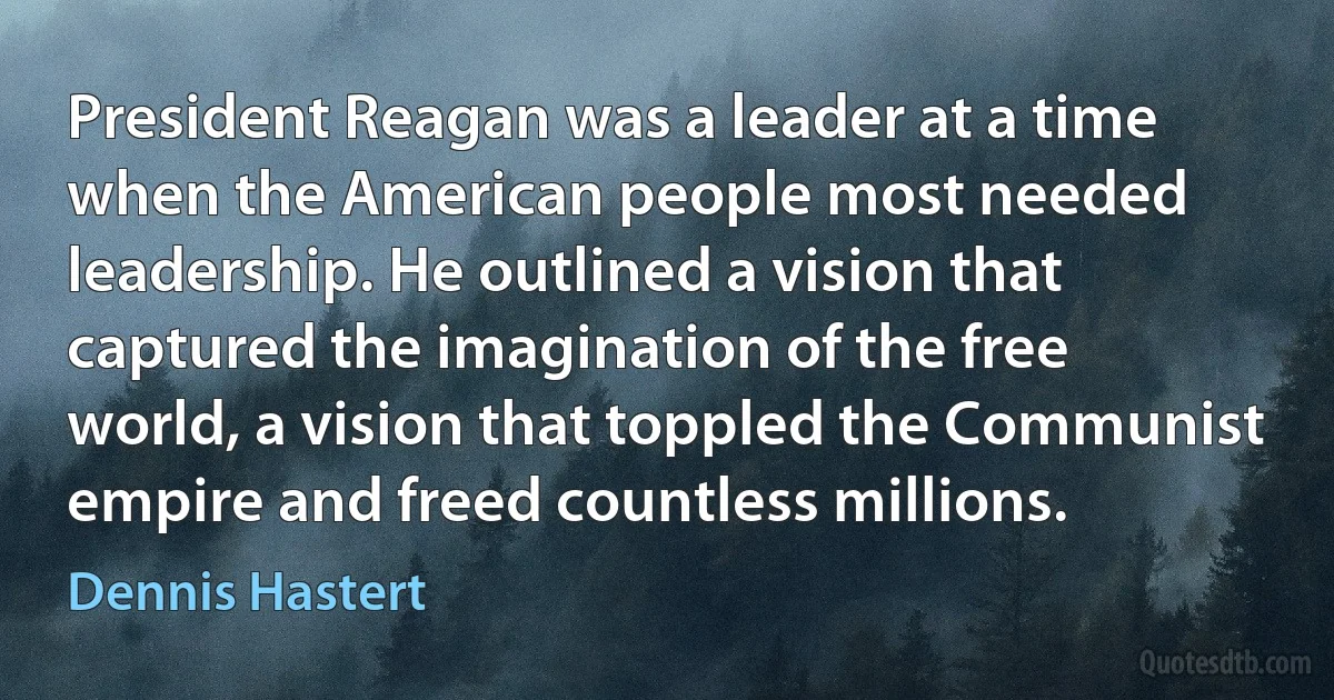 President Reagan was a leader at a time when the American people most needed leadership. He outlined a vision that captured the imagination of the free world, a vision that toppled the Communist empire and freed countless millions. (Dennis Hastert)