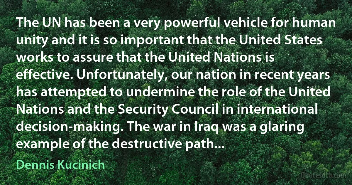 The UN has been a very powerful vehicle for human unity and it is so important that the United States works to assure that the United Nations is effective. Unfortunately, our nation in recent years has attempted to undermine the role of the United Nations and the Security Council in international decision-making. The war in Iraq was a glaring example of the destructive path... (Dennis Kucinich)