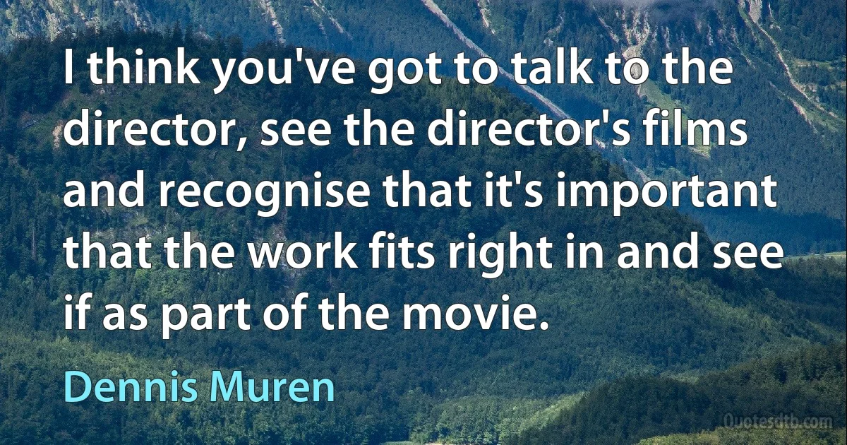 I think you've got to talk to the director, see the director's films and recognise that it's important that the work fits right in and see if as part of the movie. (Dennis Muren)