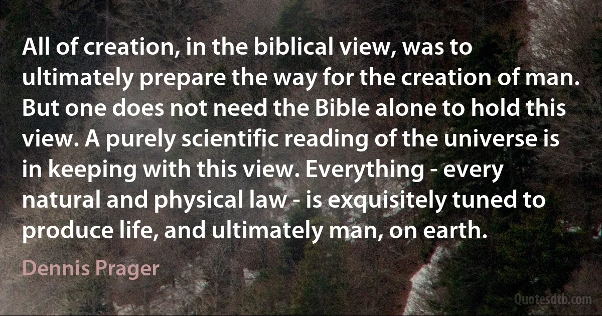 All of creation, in the biblical view, was to ultimately prepare the way for the creation of man. But one does not need the Bible alone to hold this view. A purely scientific reading of the universe is in keeping with this view. Everything - every natural and physical law - is exquisitely tuned to produce life, and ultimately man, on earth. (Dennis Prager)