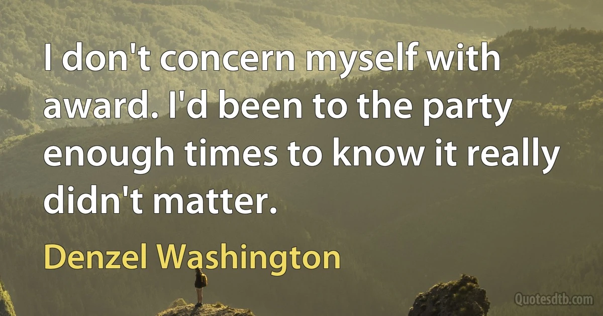 I don't concern myself with award. I'd been to the party enough times to know it really didn't matter. (Denzel Washington)