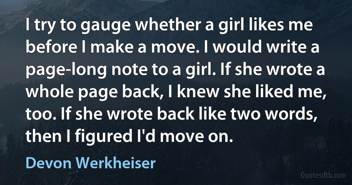 I try to gauge whether a girl likes me before I make a move. I would write a page-long note to a girl. If she wrote a whole page back, I knew she liked me, too. If she wrote back like two words, then I figured I'd move on. (Devon Werkheiser)