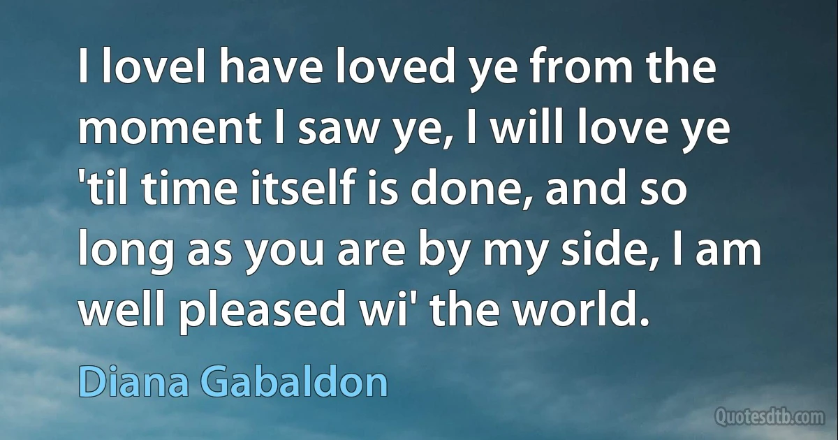 I loveI have loved ye from the moment I saw ye, I will love ye 'til time itself is done, and so long as you are by my side, I am well pleased wi' the world. (Diana Gabaldon)