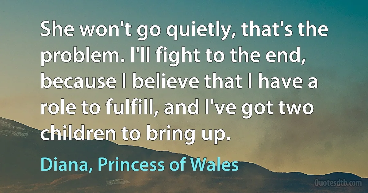 She won't go quietly, that's the problem. I'll fight to the end, because I believe that I have a role to fulfill, and I've got two children to bring up. (Diana, Princess of Wales)