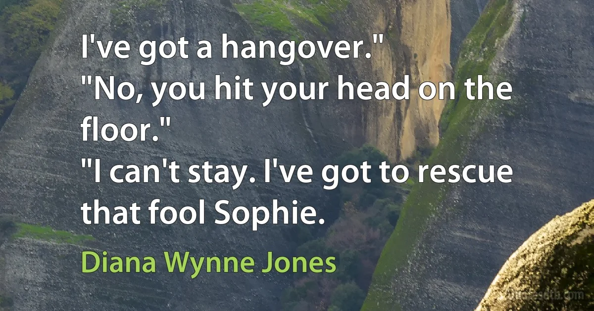 I've got a hangover."
"No, you hit your head on the floor."
"I can't stay. I've got to rescue that fool Sophie. (Diana Wynne Jones)