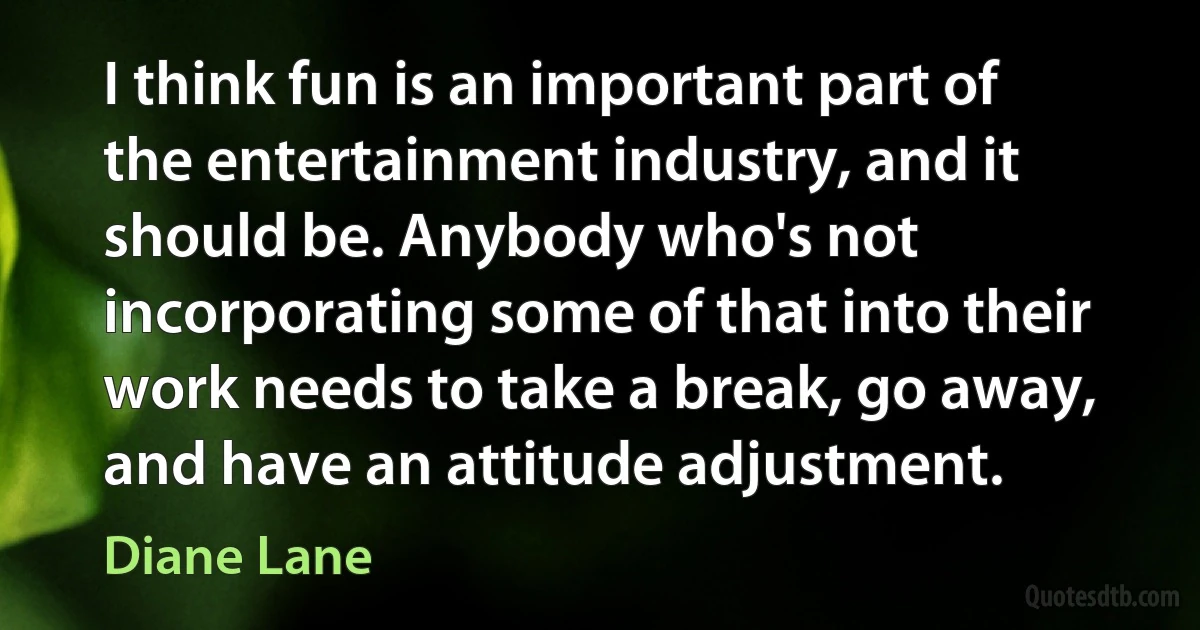 I think fun is an important part of the entertainment industry, and it should be. Anybody who's not incorporating some of that into their work needs to take a break, go away, and have an attitude adjustment. (Diane Lane)