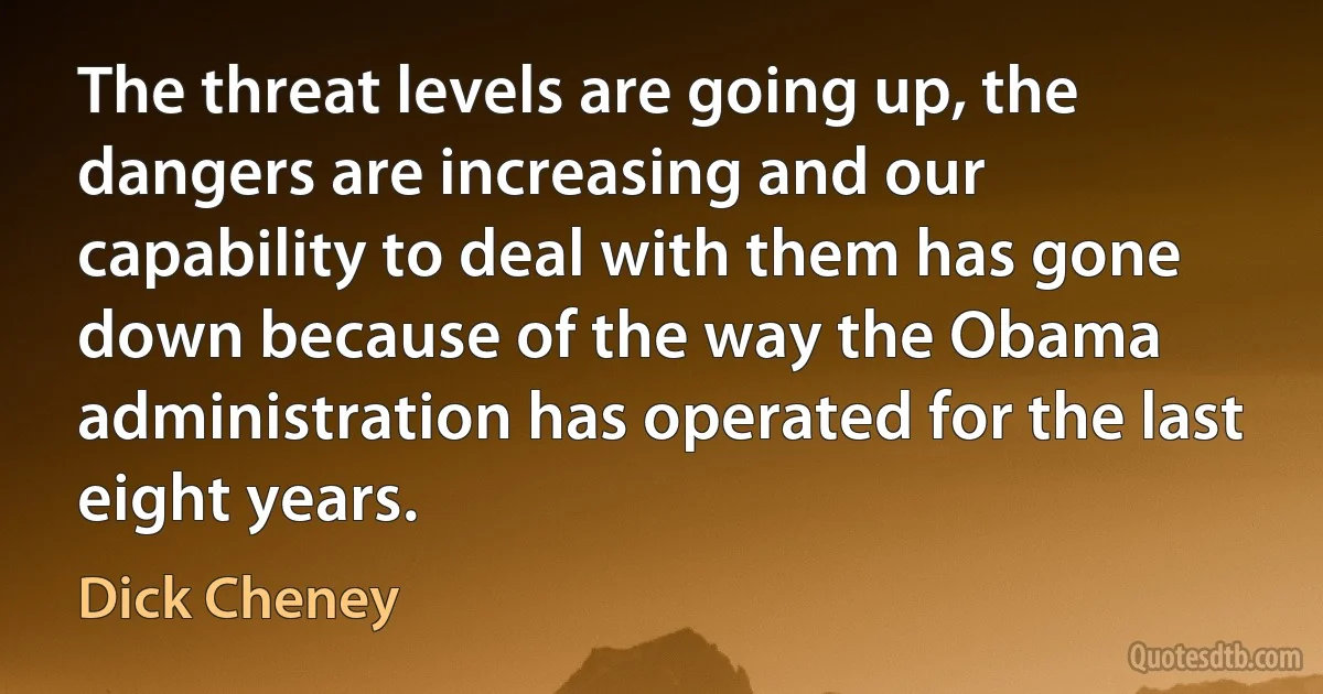 The threat levels are going up, the dangers are increasing and our capability to deal with them has gone down because of the way the Obama administration has operated for the last eight years. (Dick Cheney)