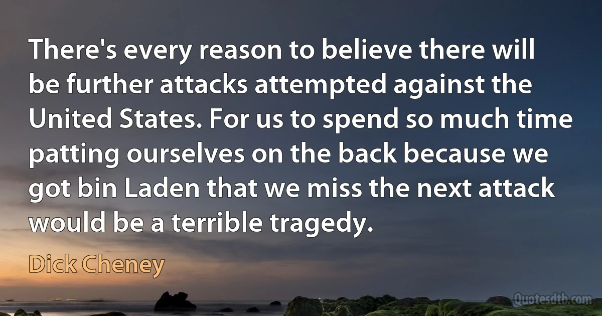 There's every reason to believe there will be further attacks attempted against the United States. For us to spend so much time patting ourselves on the back because we got bin Laden that we miss the next attack would be a terrible tragedy. (Dick Cheney)