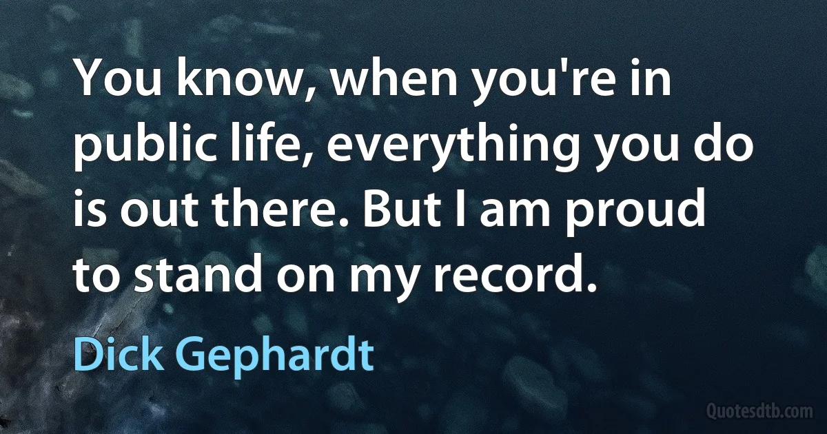 You know, when you're in public life, everything you do is out there. But I am proud to stand on my record. (Dick Gephardt)