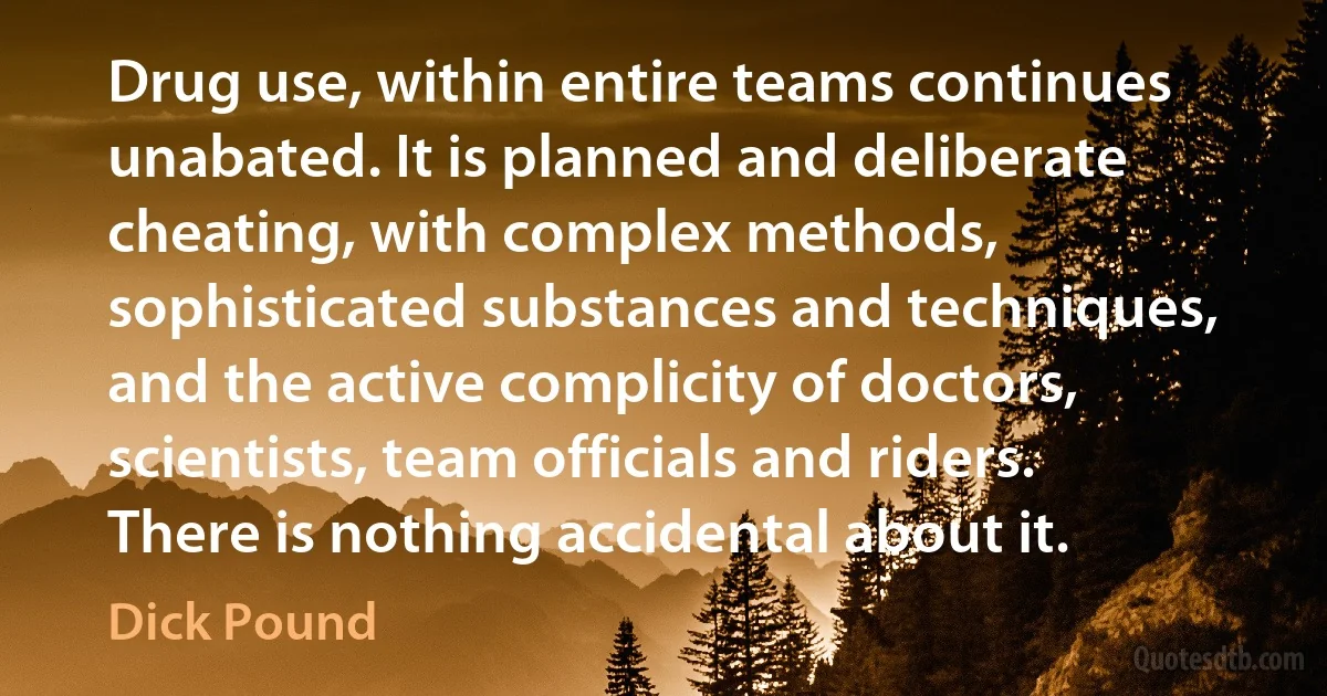 Drug use, within entire teams continues unabated. It is planned and deliberate cheating, with complex methods, sophisticated substances and techniques, and the active complicity of doctors, scientists, team officials and riders. There is nothing accidental about it. (Dick Pound)