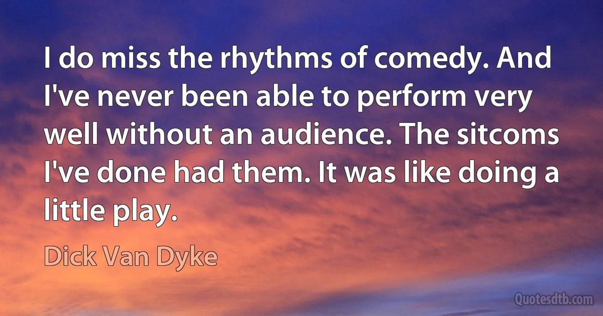 I do miss the rhythms of comedy. And I've never been able to perform very well without an audience. The sitcoms I've done had them. It was like doing a little play. (Dick Van Dyke)