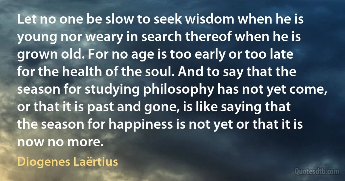 Let no one be slow to seek wisdom when he is young nor weary in search thereof when he is grown old. For no age is too early or too late for the health of the soul. And to say that the season for studying philosophy has not yet come, or that it is past and gone, is like saying that the season for happiness is not yet or that it is now no more. (Diogenes Laërtius)