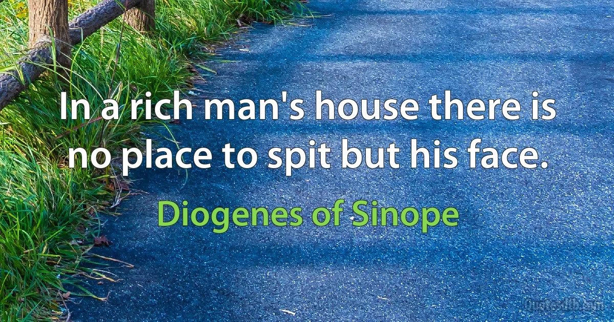 In a rich man's house there is no place to spit but his face. (Diogenes of Sinope)