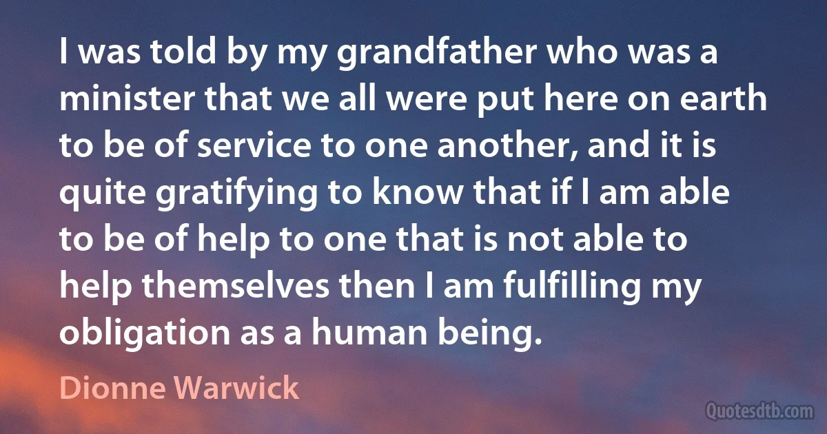 I was told by my grandfather who was a minister that we all were put here on earth to be of service to one another, and it is quite gratifying to know that if I am able to be of help to one that is not able to help themselves then I am fulfilling my obligation as a human being. (Dionne Warwick)