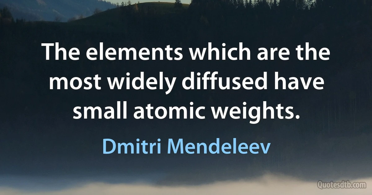 The elements which are the most widely diffused have small atomic weights. (Dmitri Mendeleev)