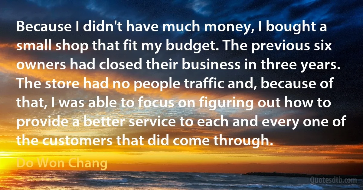 Because I didn't have much money, I bought a small shop that fit my budget. The previous six owners had closed their business in three years. The store had no people traffic and, because of that, I was able to focus on figuring out how to provide a better service to each and every one of the customers that did come through. (Do Won Chang)