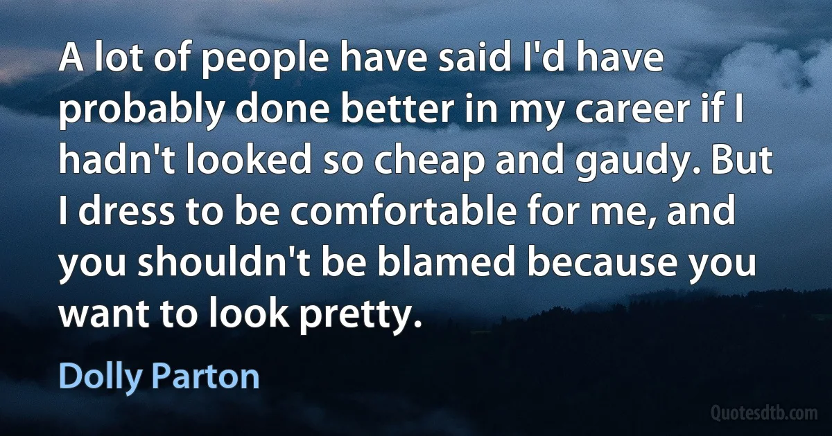 A lot of people have said I'd have probably done better in my career if I hadn't looked so cheap and gaudy. But I dress to be comfortable for me, and you shouldn't be blamed because you want to look pretty. (Dolly Parton)