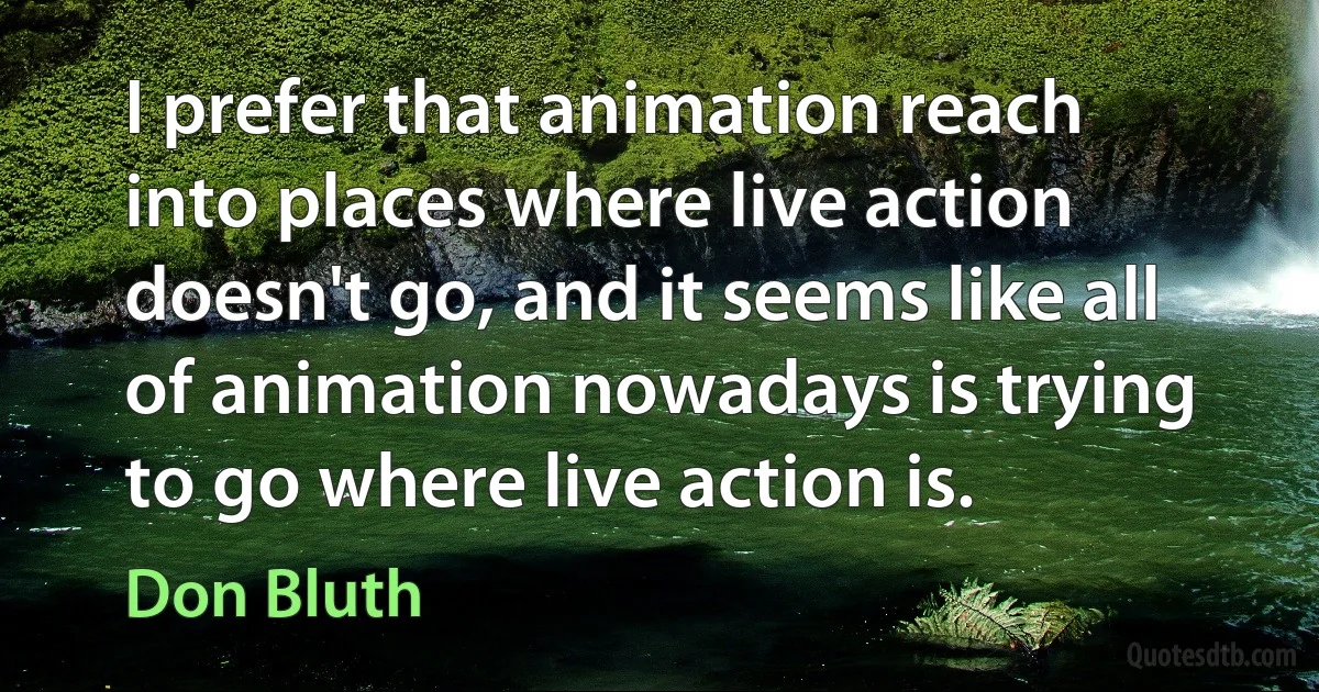 I prefer that animation reach into places where live action doesn't go, and it seems like all of animation nowadays is trying to go where live action is. (Don Bluth)