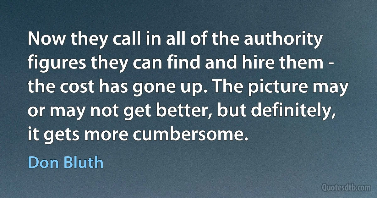 Now they call in all of the authority figures they can find and hire them - the cost has gone up. The picture may or may not get better, but definitely, it gets more cumbersome. (Don Bluth)