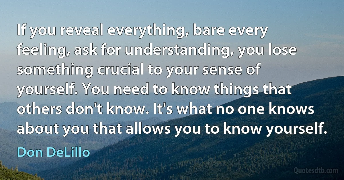 If you reveal everything, bare every feeling, ask for understanding, you lose something crucial to your sense of yourself. You need to know things that others don't know. It's what no one knows about you that allows you to know yourself. (Don DeLillo)