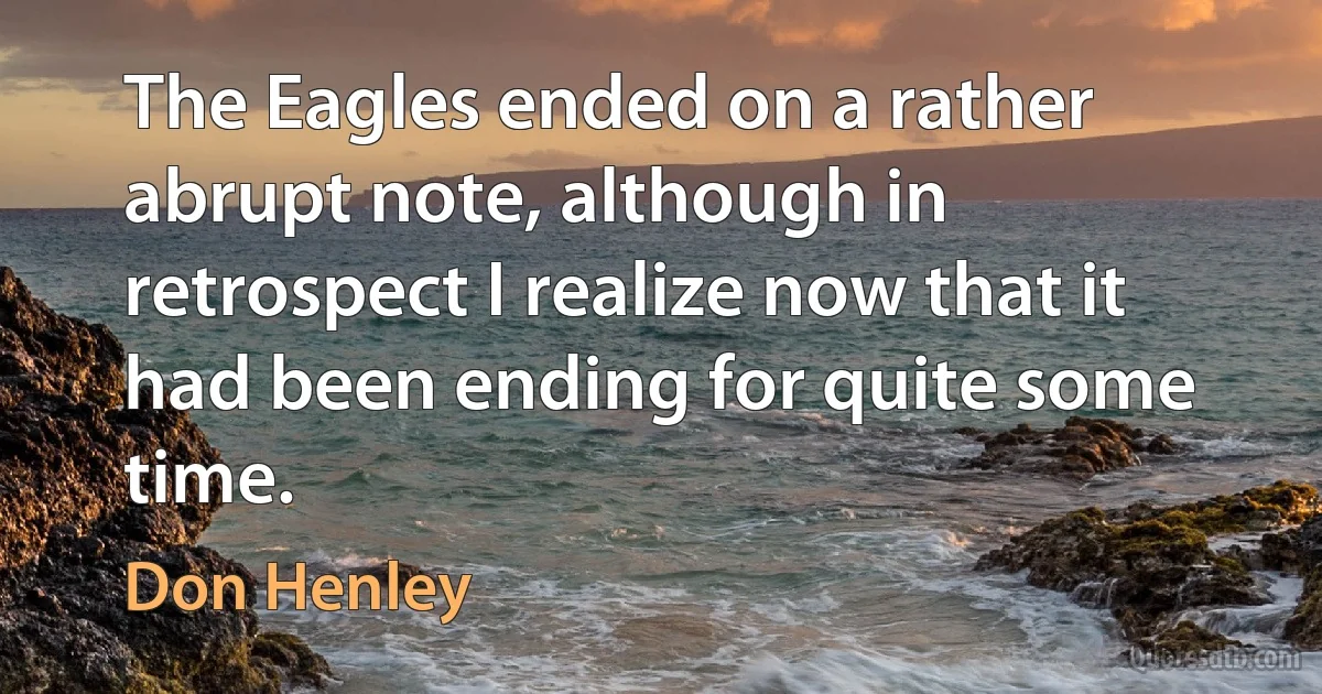 The Eagles ended on a rather abrupt note, although in retrospect I realize now that it had been ending for quite some time. (Don Henley)