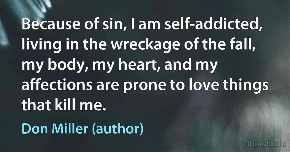 Because of sin, I am self-addicted, living in the wreckage of the fall, my body, my heart, and my affections are prone to love things that kill me. (Don Miller (author))