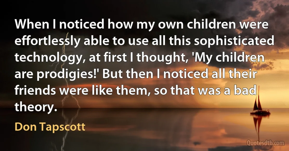 When I noticed how my own children were effortlessly able to use all this sophisticated technology, at first I thought, 'My children are prodigies!' But then I noticed all their friends were like them, so that was a bad theory. (Don Tapscott)