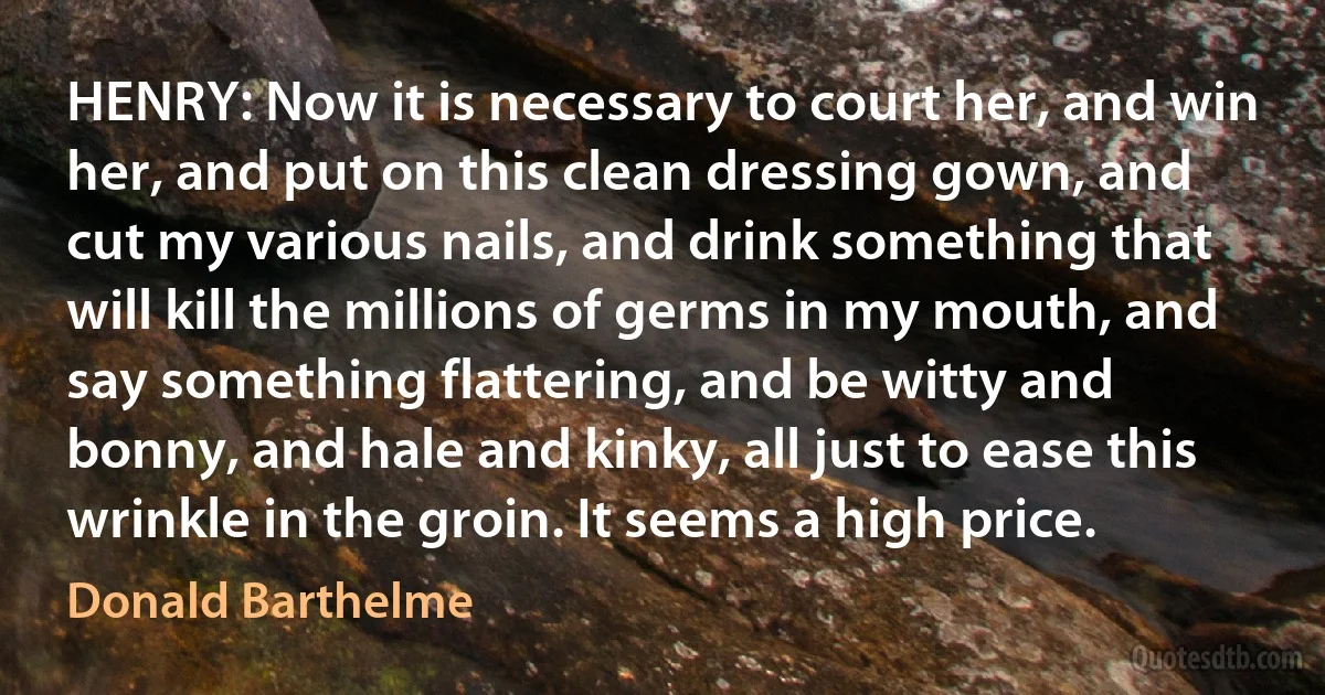 HENRY: Now it is necessary to court her, and win her, and put on this clean dressing gown, and cut my various nails, and drink something that will kill the millions of germs in my mouth, and say something flattering, and be witty and bonny, and hale and kinky, all just to ease this wrinkle in the groin. It seems a high price. (Donald Barthelme)