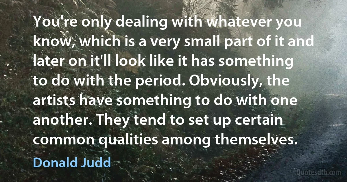 You're only dealing with whatever you know, which is a very small part of it and later on it'll look like it has something to do with the period. Obviously, the artists have something to do with one another. They tend to set up certain common qualities among themselves. (Donald Judd)