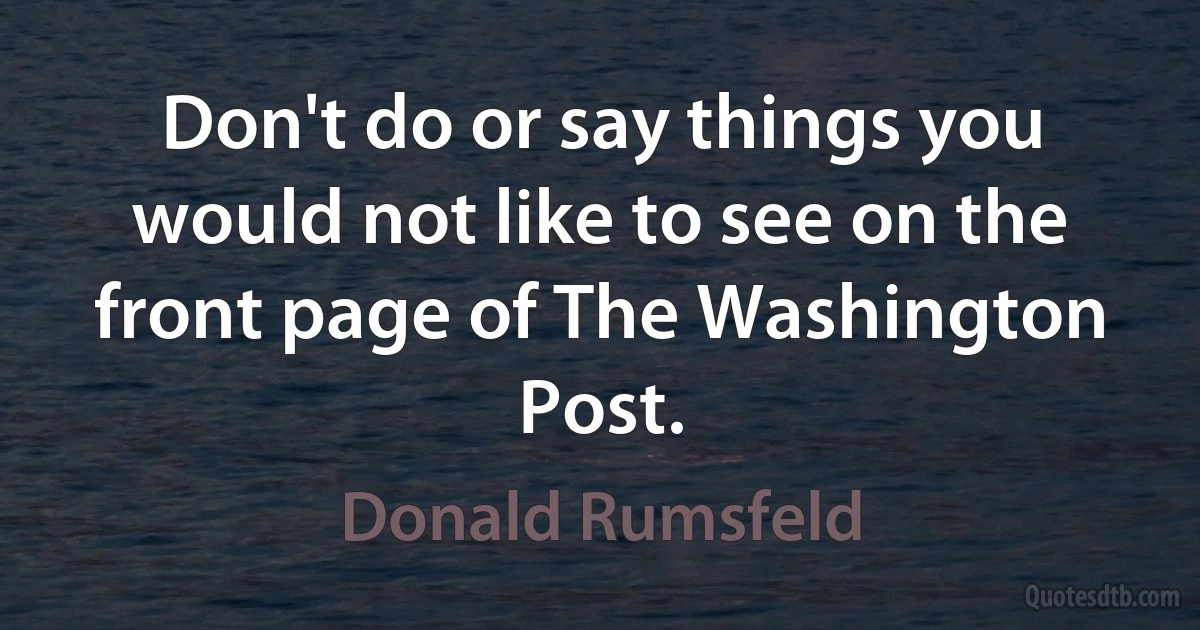 Don't do or say things you would not like to see on the front page of The Washington Post. (Donald Rumsfeld)