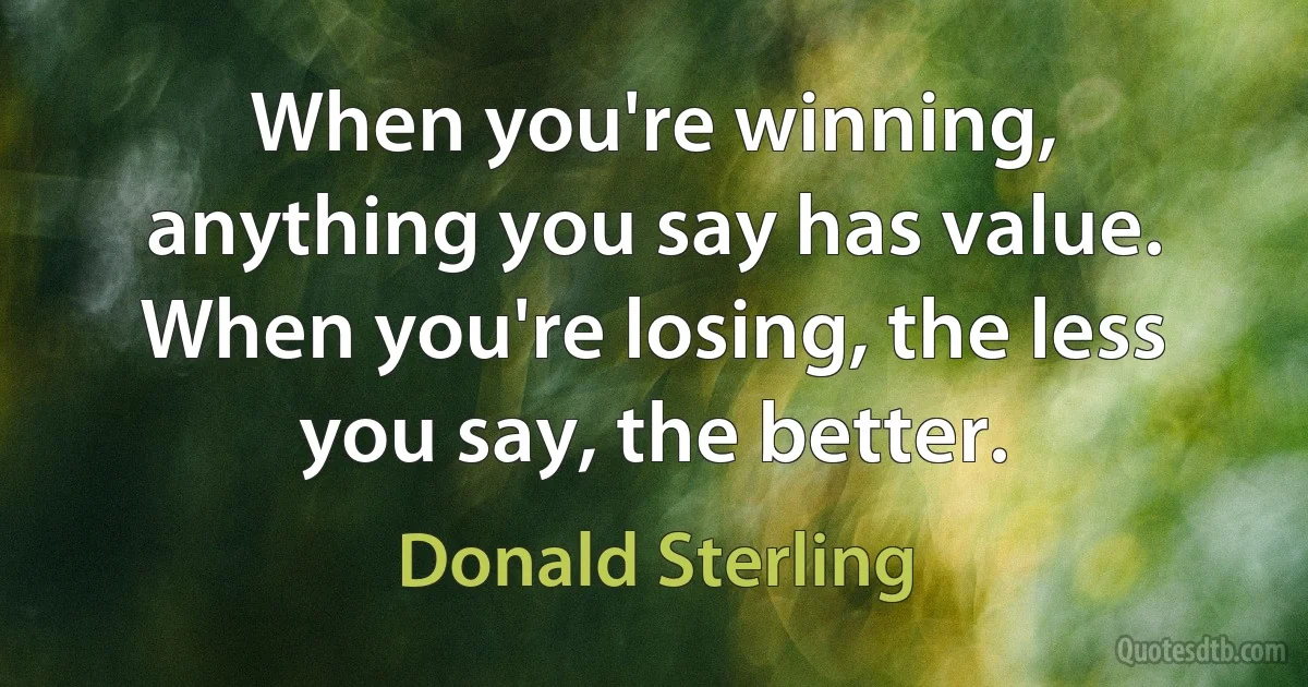 When you're winning, anything you say has value. When you're losing, the less you say, the better. (Donald Sterling)