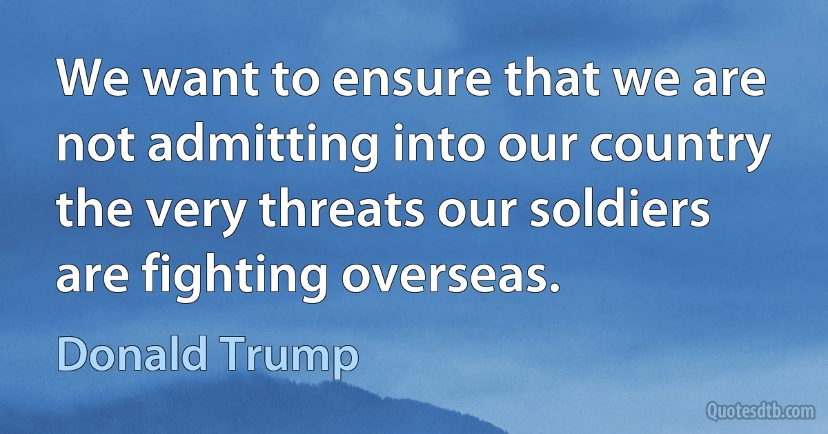 We want to ensure that we are not admitting into our country the very threats our soldiers are fighting overseas. (Donald Trump)